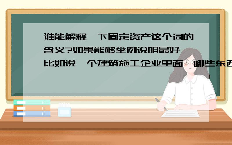 谁能解释一下固定资产这个词的含义?如果能够举例说明最好,比如说一个建筑施工企业里面,哪些东西属于固定资产.