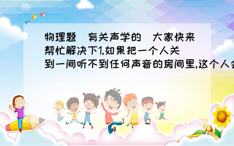 物理题(有关声学的）大家快来帮忙解决下1.如果把一个人关到一间听不到任何声音的房间里,这个人会感觉到自己心跳声非常大,甚至听到自己血液的流动声.你认为是否可能?说出道理.2.马戏团