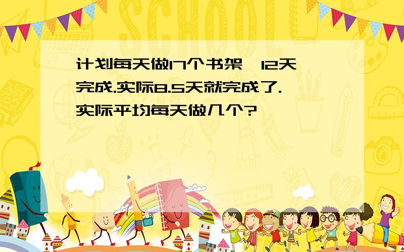 计划每天做17个书架,12天完成.实际8.5天就完成了.实际平均每天做几个?