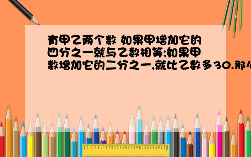 有甲乙两个数 如果甲增加它的四分之一就与乙数相等;如果甲数增加它的二分之一,就比乙数多30.那么甲数是()乙数是（）