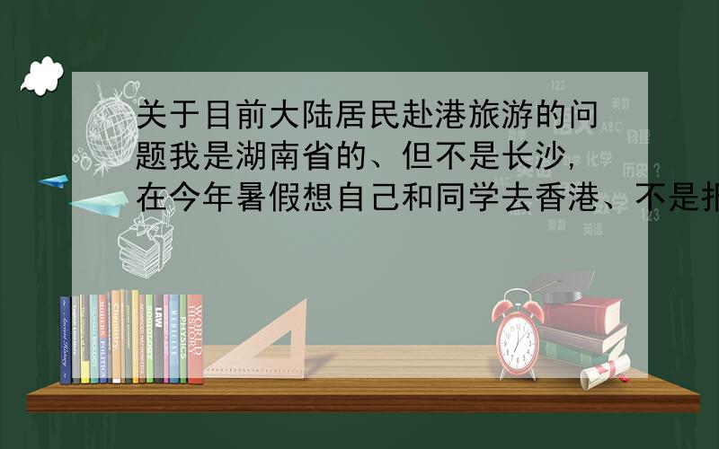 关于目前大陆居民赴港旅游的问题我是湖南省的、但不是长沙,在今年暑假想自己和同学去香港、不是报旅游团,是自己组织的去香港,想问一下需要办哪些签证?不要复制网上的、不需要太详细