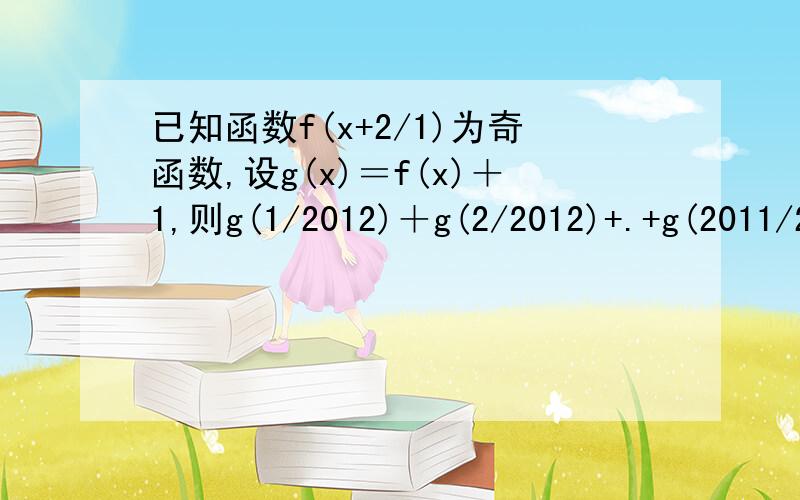 已知函数f(x+2/1)为奇函数,设g(x)＝f(x)＋1,则g(1/2012)＋g(2/2012)+.+g(2011/2012)＝____答案是2011.求解释啊.