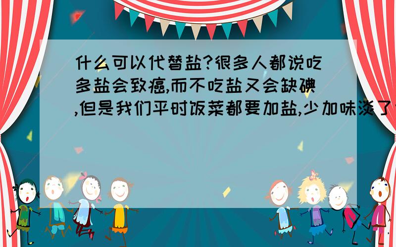 什么可以代替盐?很多人都说吃多盐会致癌,而不吃盐又会缺碘,但是我们平时饭菜都要加盐,少加味淡了也不好吃,有什么可以代替盐的吗?味道要不变哦,