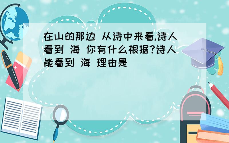 在山的那边 从诗中来看,诗人看到 海 你有什么根据?诗人能看到 海 理由是