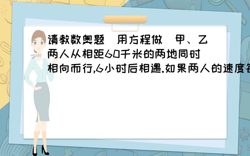 请教数奥题(用方程做)甲、乙两人从相距60千米的两地同时相向而行,6小时后相遇.如果两人的速度每小时各增加1千米,相遇地点距原相遇地点1千米.问：甲乙二人的速度各是多少?