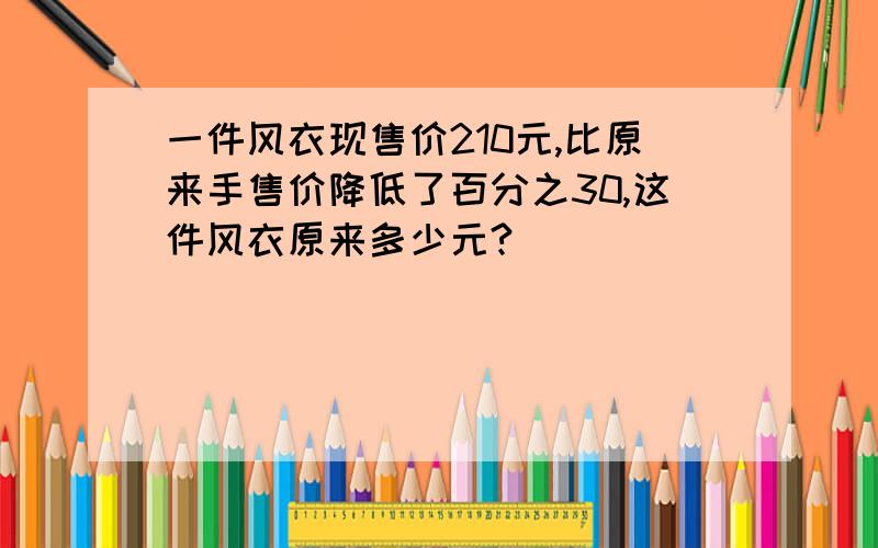 一件风衣现售价210元,比原来手售价降低了百分之30,这件风衣原来多少元?