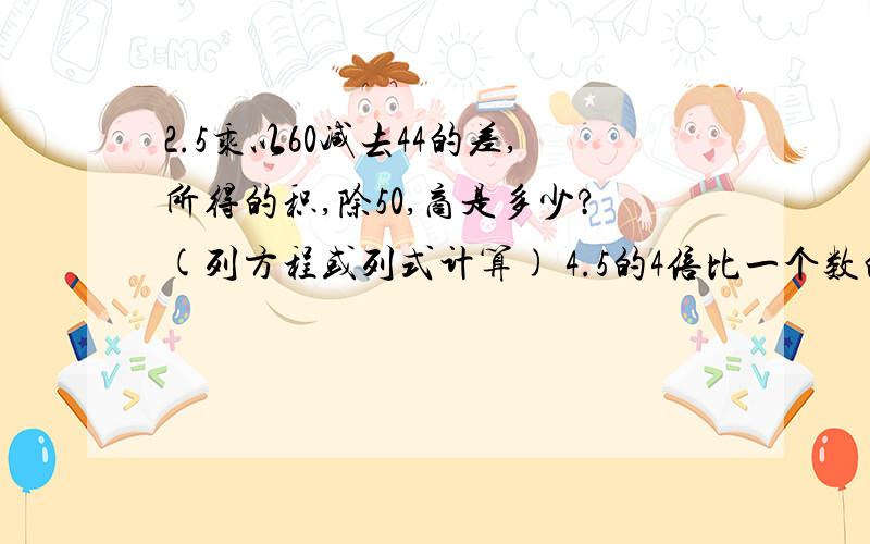 2.5乘以60减去44的差,所得的积,除50,商是多少?(列方程或列式计算) 4.5的4倍比一个数的1.2倍多1.8,求这个数.一个数的1.5倍与这个数的一半的和是2.5,求这个数.别偷懒！）