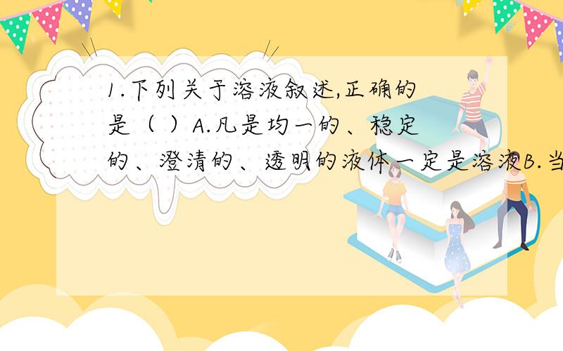 1.下列关于溶液叙述,正确的是（ ）A.凡是均一的、稳定的、澄清的、透明的液体一定是溶液B.当外界条件不变时,溶液不论放置多少时间,溶质也不会从溶液中分离出来C.一种溶液上面部分比下