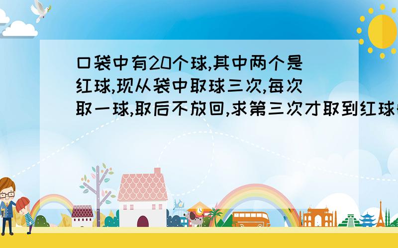 口袋中有20个球,其中两个是红球,现从袋中取球三次,每次取一球,取后不放回,求第三次才取到红球的概率