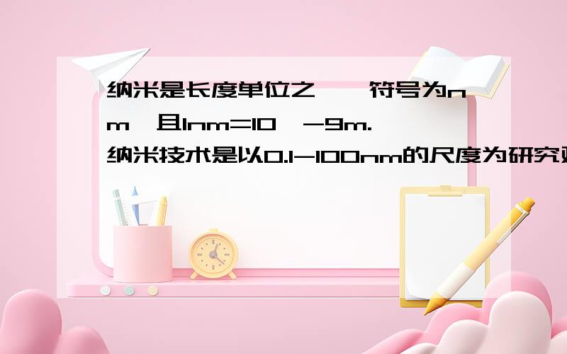 纳米是长度单位之一,符号为nm,且1nm=10*-9m.纳米技术是以0.1-100nm的尺度为研究对象的前沿科学,目前我国在这方面的研究已经其身世界前列.已知我国研究制成的碳纳米管的强度（单位面积能承