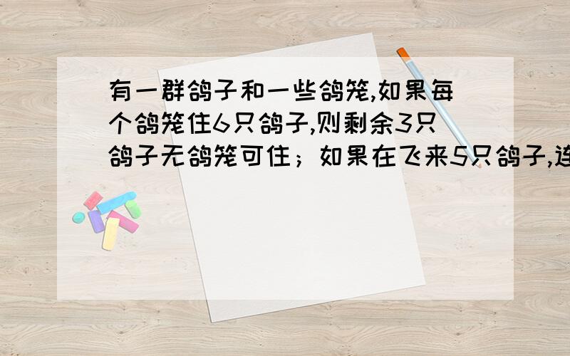 有一群鸽子和一些鸽笼,如果每个鸽笼住6只鸽子,则剩余3只鸽子无鸽笼可住；如果在飞来5只鸽子,连同原来的有一群鸽子和一些鸽笼，如果每个鸽笼住6只鸽子，则剩余3只鸽子无鸽笼可住；如