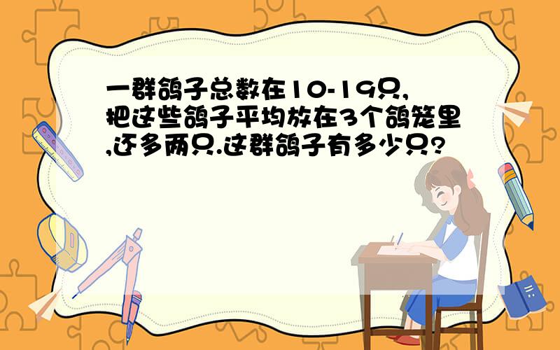 一群鸽子总数在10-19只,把这些鸽子平均放在3个鸽笼里,还多两只.这群鸽子有多少只?