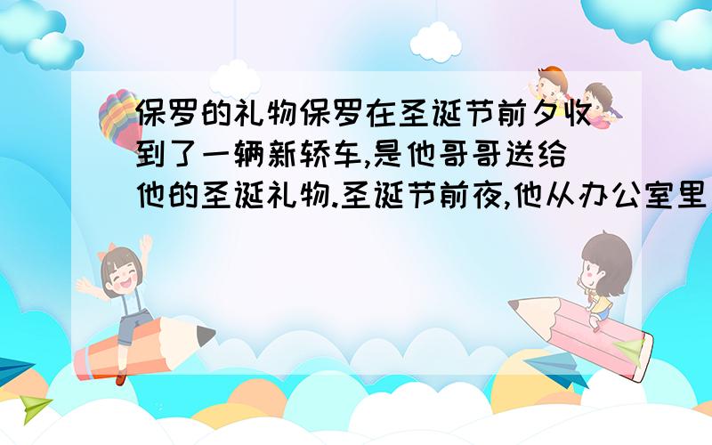 保罗的礼物保罗在圣诞节前夕收到了一辆新轿车,是他哥哥送给他的圣诞礼物.圣诞节前夜,他从办公室里出来,看见了个小男孩正在看他的新车.小男孩问道：“先生,这是你的车吗?”    保罗点