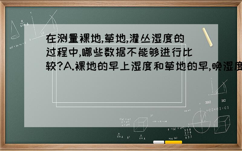 在测量裸地,草地,灌丛湿度的过程中,哪些数据不能够进行比较?A.裸地的早上湿度和草地的早,晚湿度 B．草地的早、中、晚湿度C．裸地的早晚湿度和草地的早、晚湿度 D．裸地的中、晚湿度和