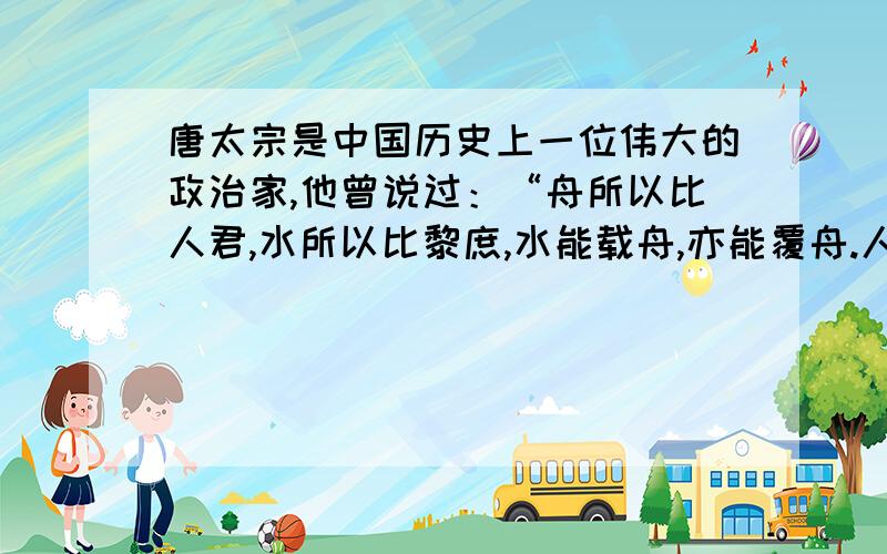 唐太宗是中国历史上一位伟大的政治家,他曾说过：“舟所以比人君,水所以比黎庶,水能载舟,亦能覆舟.人以铜为镜,可以正衣冠；以人为镜,可以知得失.”1、唐太宗用“水”与