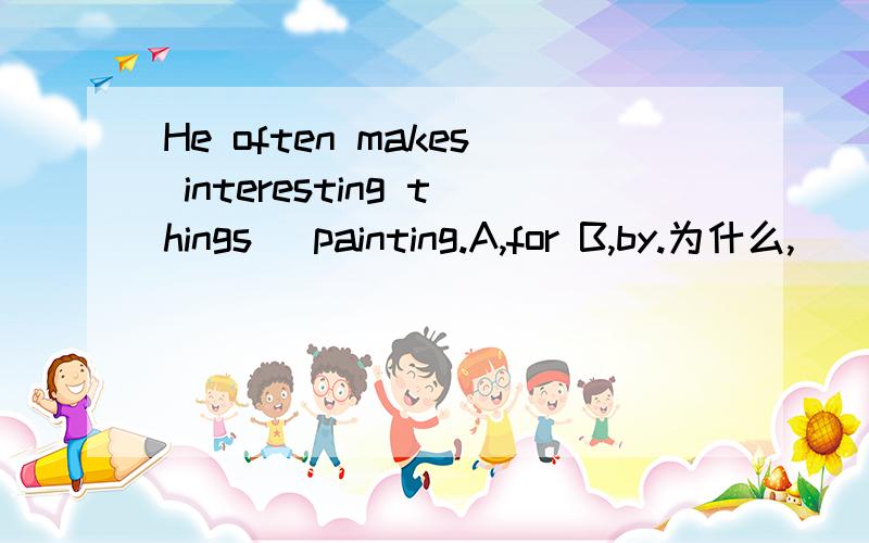 He often makes interesting things _painting.A,for B,by.为什么,