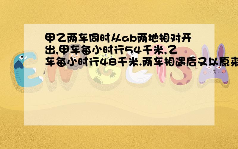 甲乙两车同时从ab两地相对开出,甲车每小时行54千米,乙车每小时行48千米.两车相遇后又以原来的速度继续前进,甲车到达B地后立即返回,乙车到达A地也立即返回.两车相遇时,甲车比乙车多行216