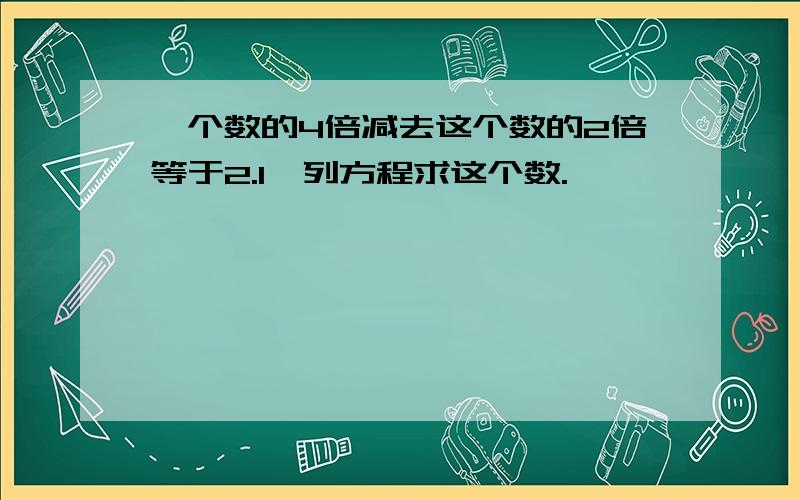 一个数的4倍减去这个数的2倍等于2.1,列方程求这个数.