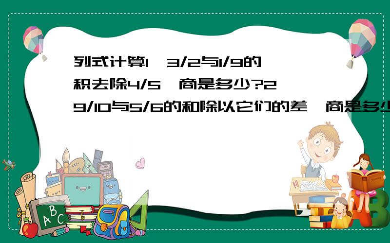 列式计算1、3/2与1/9的积去除4/5,商是多少?2、9/10与5/6的和除以它们的差,商是多少?3、1/5是1/4的几分之几?应用题：1、从甲城到乙城去,走了全程的2/3后,已超过全程的中点5/2千米,求甲乙两城的距