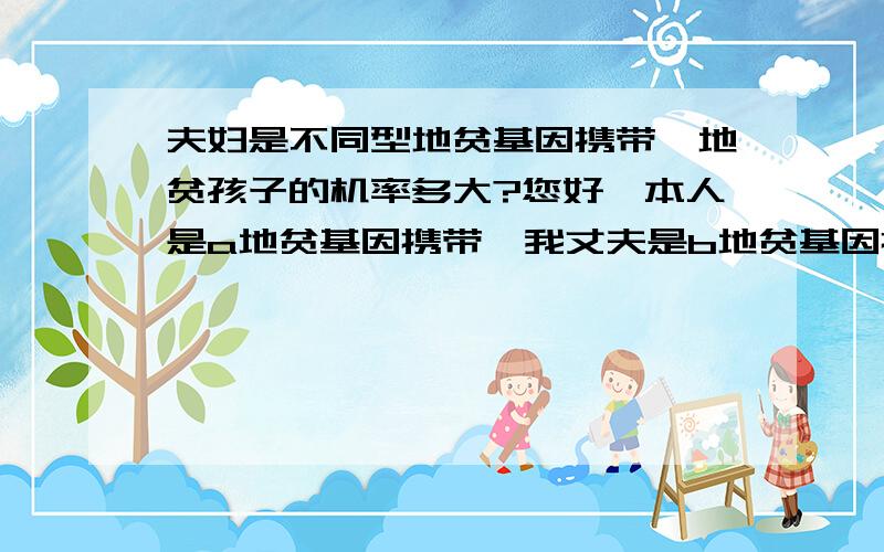 夫妇是不同型地贫基因携带,地贫孩子的机率多大?您好,本人是a地贫基因携带,我丈夫是b地贫基因携带,请问生地贫孩子的机率有多大?有必要做羊水穿刺检查吗?