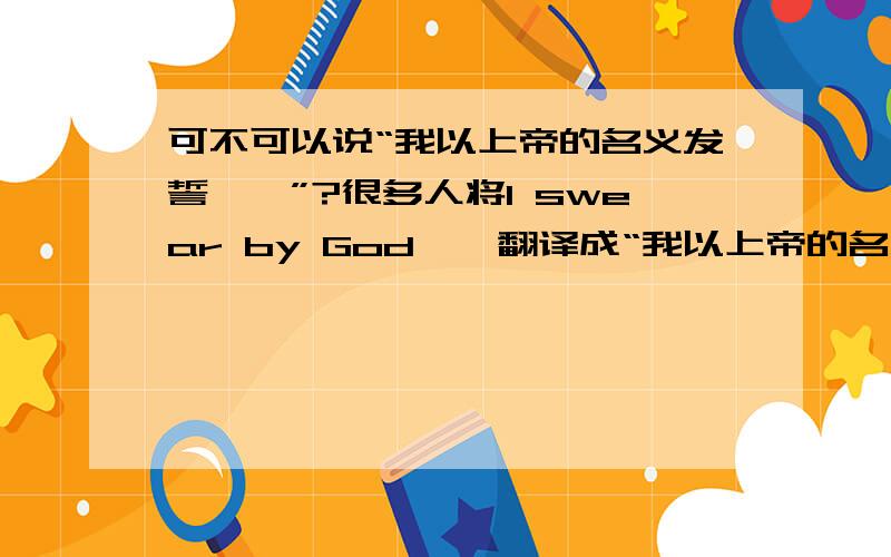 可不可以说“我以上帝的名义发誓……”?很多人将I swear by God……翻译成“我以上帝的名义发誓……”.但从宗教的角度来说,能够允许这种表达吗?人可以以“上帝的名义”发誓吗?请对这方面