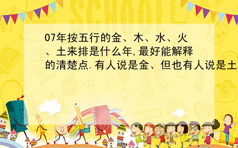 07年按五行的金、木、水、火、土来排是什么年,最好能解释的清楚点.有人说是金、但也有人说是土,到底是什么年啊?这个又是怎么算的啊?