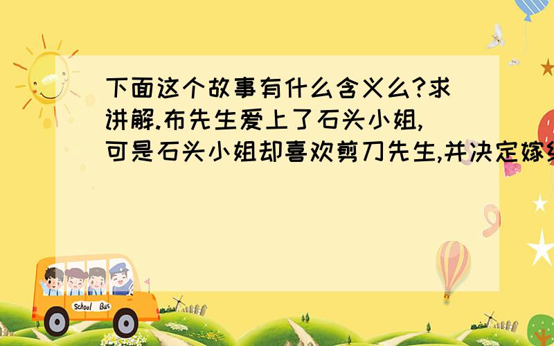 下面这个故事有什么含义么?求讲解.布先生爱上了石头小姐,可是石头小姐却喜欢剪刀先生,并决定嫁给他.布先生虽然很伤心,但他还是尊重石头小姐,并决定最后为石头小姐做些什么,于是,他找