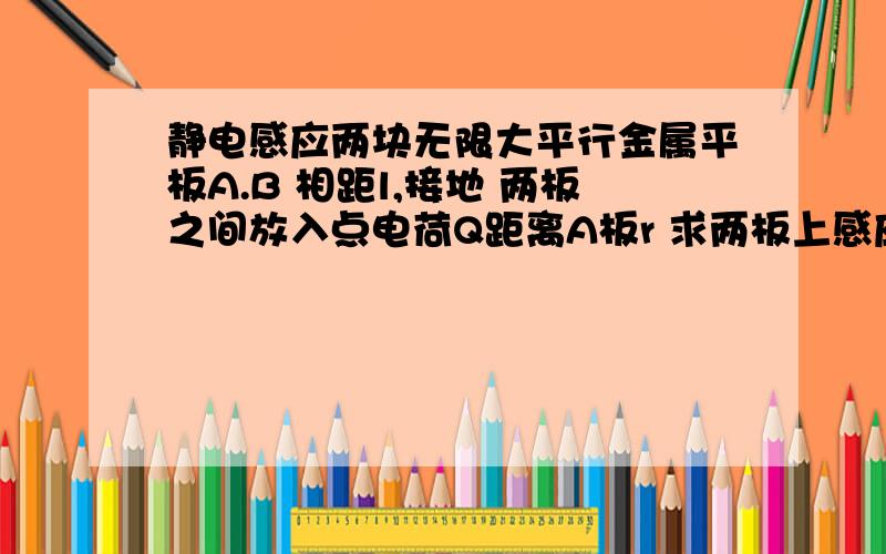 静电感应两块无限大平行金属平板A.B 相距l,接地 两板之间放入点电荷Q距离A板r 求两板上感应电荷电量请用电象法来做,不要用把点电荷等效成平板来做.如果是电象法,不停做像,每个电荷大小