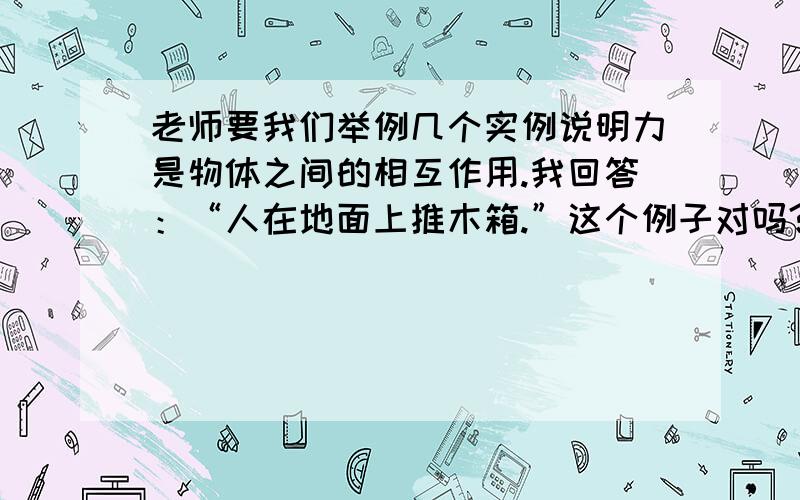 老师要我们举例几个实例说明力是物体之间的相互作用.我回答：“人在地面上推木箱.”这个例子对吗?