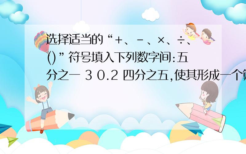 选择适当的“+、-、×、÷、()”符号填入下列数字间:五分之一 3 0.2 四分之五,使其形成一个算是且计算结果最大,那么最大值是()急