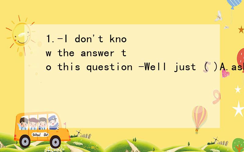 1.-I don't know the answer to this question -Well just ( )A.ask B.repeat C.say D.guess 2.-I will take part in the CCTV English-speaking contest next month -( )A.So will i B.So i will C.So do i D.So i do请讲解