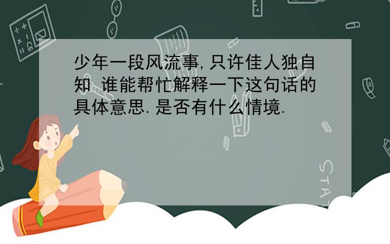 少年一段风流事,只许佳人独自知 谁能帮忙解释一下这句话的具体意思.是否有什么情境.