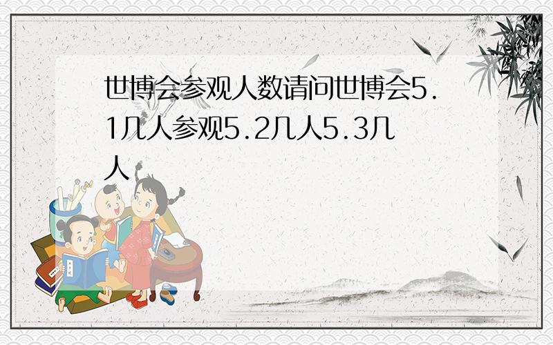 世博会参观人数请问世博会5.1几人参观5.2几人5.3几人