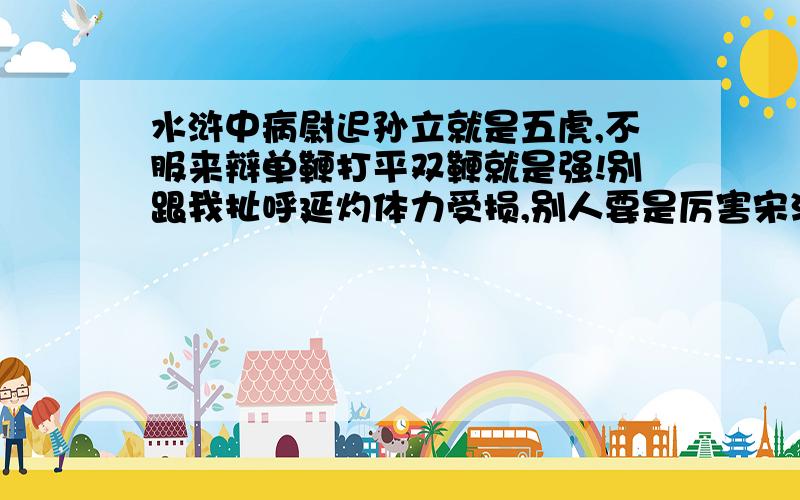 水浒中病尉迟孙立就是五虎,不服来辩单鞭打平双鞭就是强!别跟我扯呼延灼体力受损,别人要是厉害宋江能不让别人上么,当宋江傻么!孙立绝对五虎水平