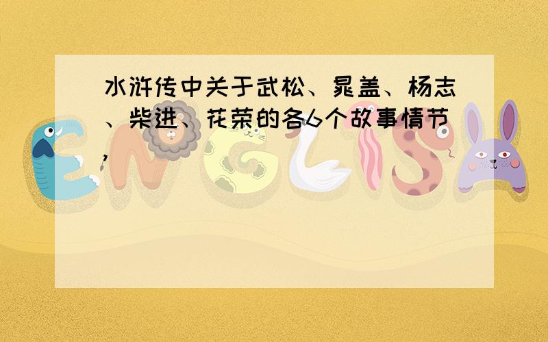 水浒传中关于武松、晁盖、杨志、柴进、花荣的各6个故事情节,