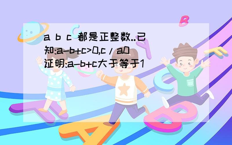 a b c 都是正整数..已知:a-b+c>0,c/a0证明:a-b+c大于等于1