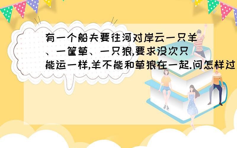 有一个船夫要往河对岸云一只羊、一筐草、一只狼,要求没次只能运一样,羊不能和草狼在一起.问怎样过河?