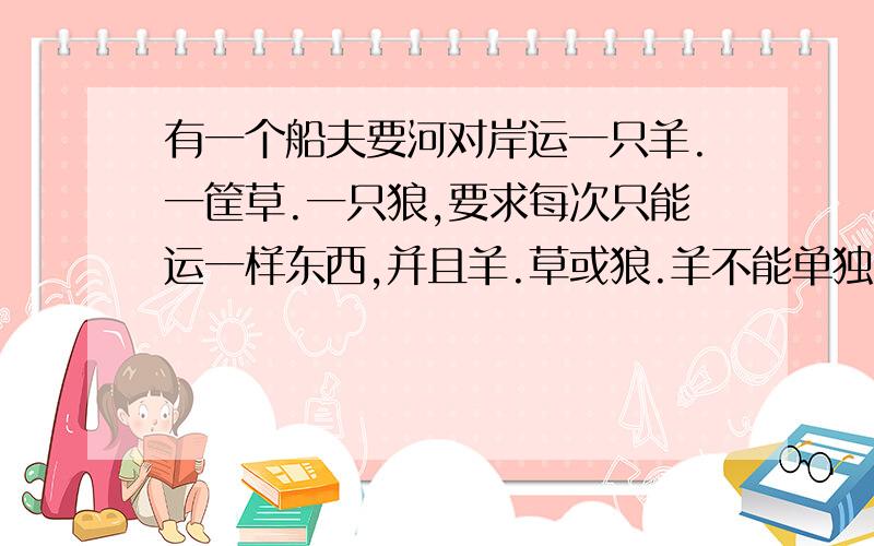 有一个船夫要河对岸运一只羊.一筐草.一只狼,要求每次只能运一样东西,并且羊.草或狼.羊不能单独留在河岸,否则,羊会吃草,或狼会吃羊.这下船夫可犯难了.请你给他出主意.