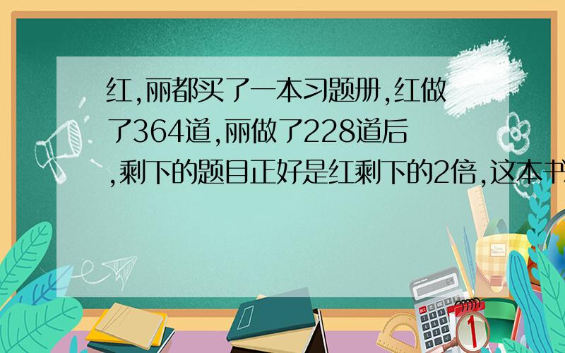 红,丽都买了一本习题册,红做了364道,丽做了228道后,剩下的题目正好是红剩下的2倍,这本书共有几多道题