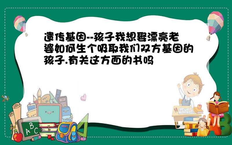 遗传基因--孩子我想娶漂亮老婆如何生个吸取我们双方基因的孩子.有关这方面的书吗