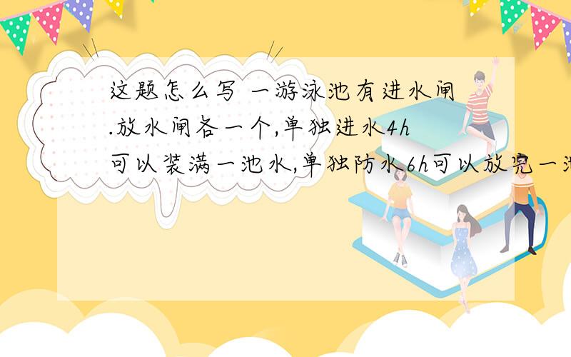 这题怎么写 一游泳池有进水闸.放水闸各一个,单独进水4h可以装满一池水,单独防水6h可以放完一池水.当池中的水占满池的4/1时,同时打开进水闸和放水闸.设两闸开放的时间用xh表示,池中的水