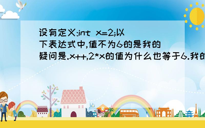 设有定义:int x=2;以下表达式中,值不为6的是我的疑问是.x++,2*x的值为什么也等于6.我的理解是：x++的值是以x的值运算后再加1,也就是说2*x的值应该等于4,之后x才变成3,我不明白为什么等于6之前