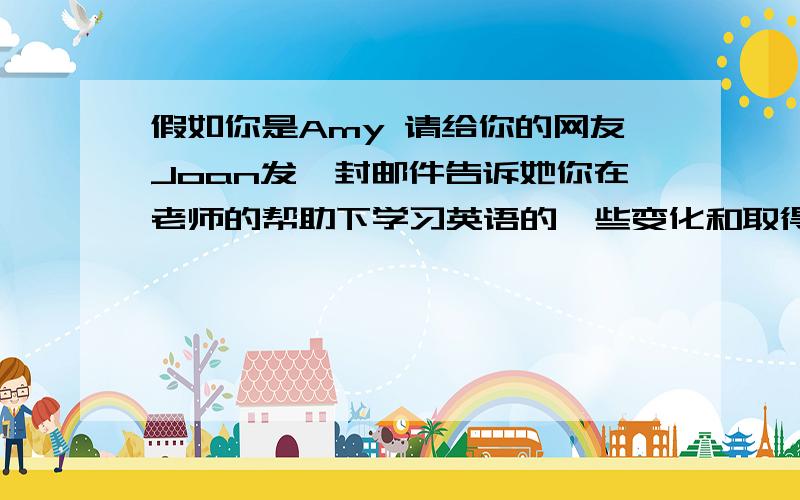 假如你是Amy 请给你的网友Joan发一封邮件告诉她你在老师的帮助下学习英语的一些变化和取得的进步 1：过去：认为英语就是背语法规则和英语单词,不喜欢读英语,更不愿意和同学练习对话.2