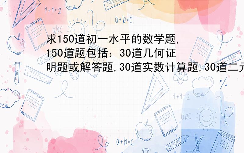 求150道初一水平的数学题,150道题包括：30道几何证明题或解答题,30道实数计算题,30道二元一次方程组解答的实际问题,20道用二元一次方程组解答的实际问题,30道一元一次不等式或一元一次不