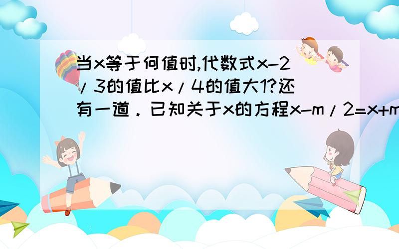 当x等于何值时,代数式x-2/3的值比x/4的值大1?还有一道。已知关于x的方程x-m/2=x+m/3的解与方程x+1/2=3x-2的解互为倒数，求x的数值？