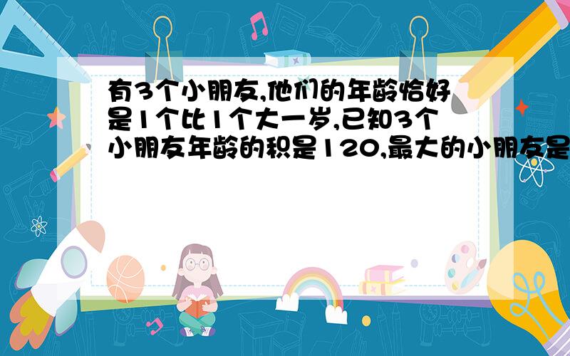 有3个小朋友,他们的年龄恰好是1个比1个大一岁,已知3个小朋友年龄的积是120,最大的小朋友是几岁?