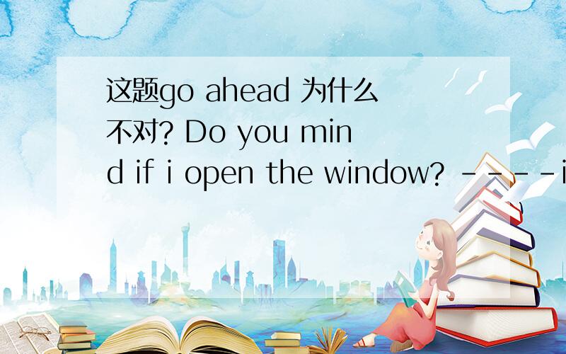 这题go ahead 为什么不对? Do you mind if i open the window? ----i'd rather you did't.Do you mind if i open the window?a of course b i'd rather you did't. c go ahead. d why not.为什么不能选C?