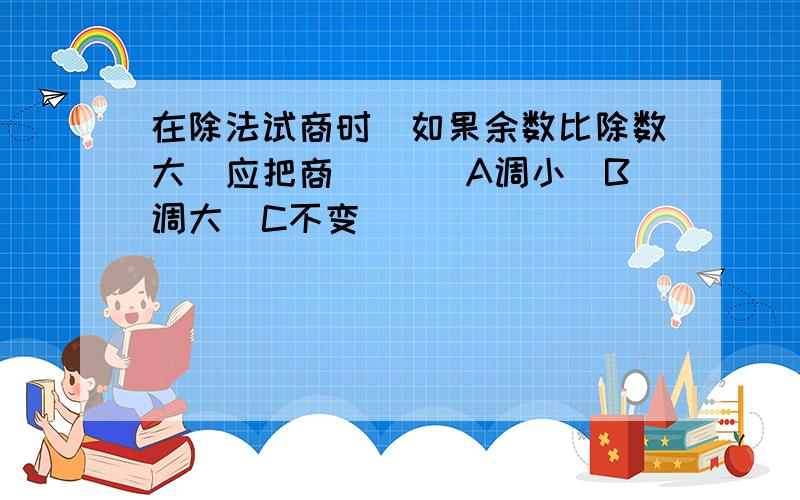 在除法试商时．如果余数比除数大．应把商（）． A调小．B调大．C不变