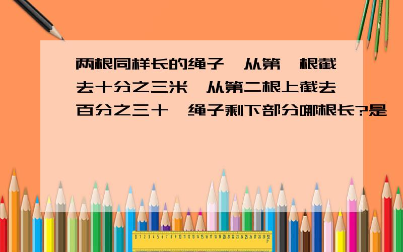 两根同样长的绳子,从第一根截去十分之三米,从第二根上截去百分之三十,绳子剩下部分哪根长?是一样长?第一根长?第二根长?还是没法比较?