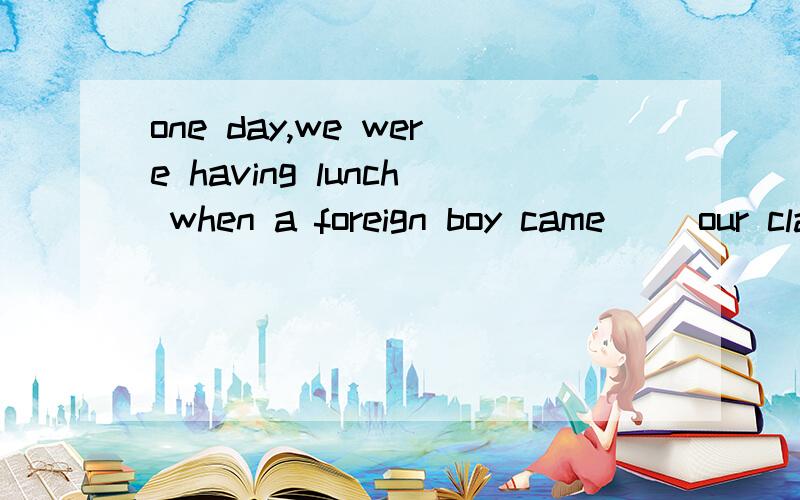 one day,we were having lunch when a foreign boy came( )our classroom.填一个介词~!